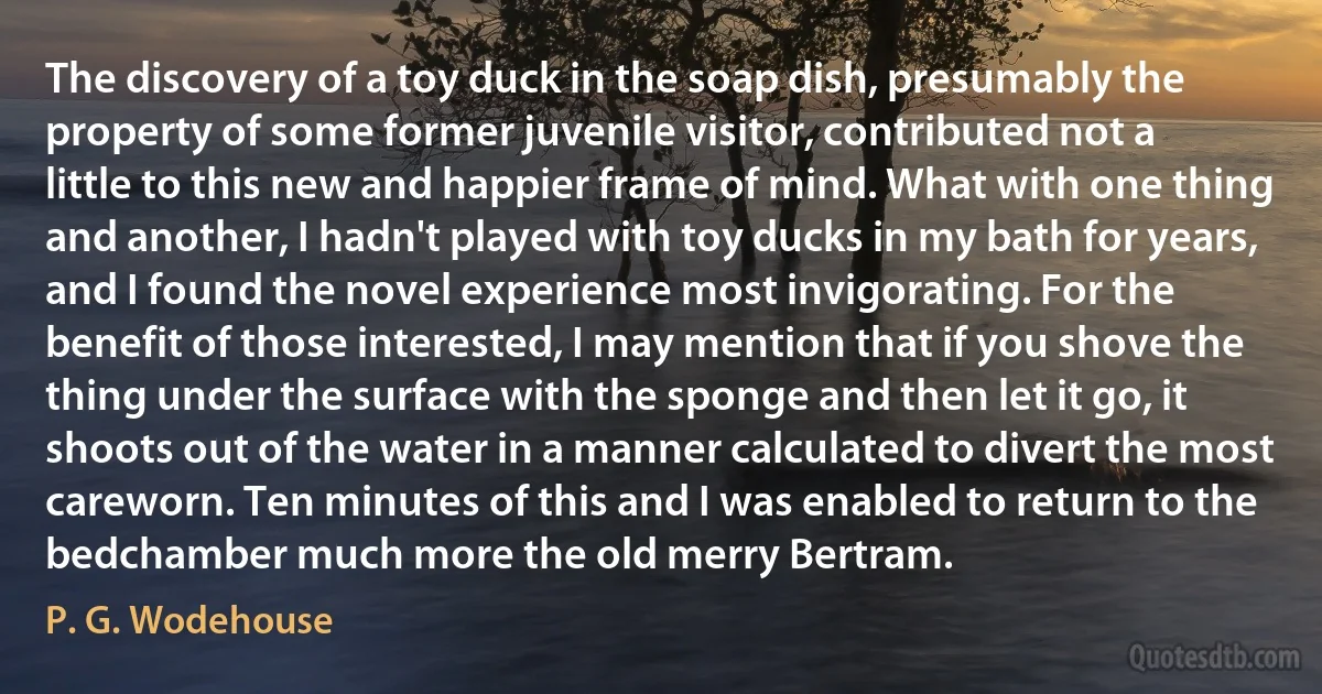 The discovery of a toy duck in the soap dish, presumably the property of some former juvenile visitor, contributed not a little to this new and happier frame of mind. What with one thing and another, I hadn't played with toy ducks in my bath for years, and I found the novel experience most invigorating. For the benefit of those interested, I may mention that if you shove the thing under the surface with the sponge and then let it go, it shoots out of the water in a manner calculated to divert the most careworn. Ten minutes of this and I was enabled to return to the bedchamber much more the old merry Bertram. (P. G. Wodehouse)