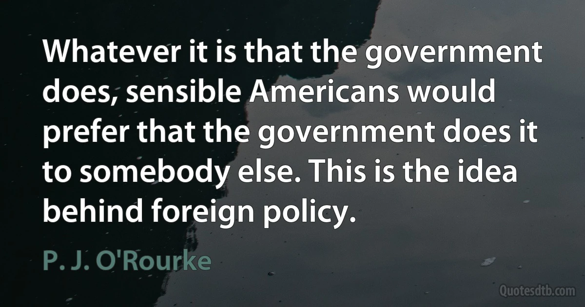 Whatever it is that the government does, sensible Americans would prefer that the government does it to somebody else. This is the idea behind foreign policy. (P. J. O'Rourke)