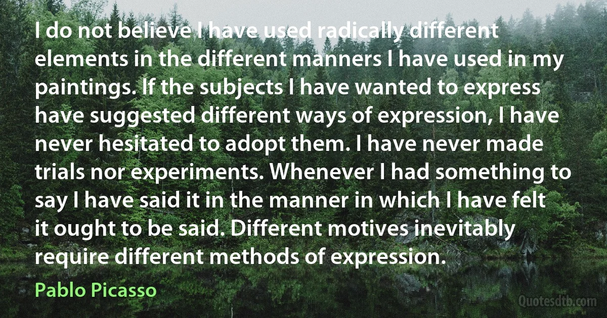 I do not believe I have used radically different elements in the different manners I have used in my paintings. If the subjects I have wanted to express have suggested different ways of expression, I have never hesitated to adopt them. I have never made trials nor experiments. Whenever I had something to say I have said it in the manner in which I have felt it ought to be said. Different motives inevitably require different methods of expression. (Pablo Picasso)