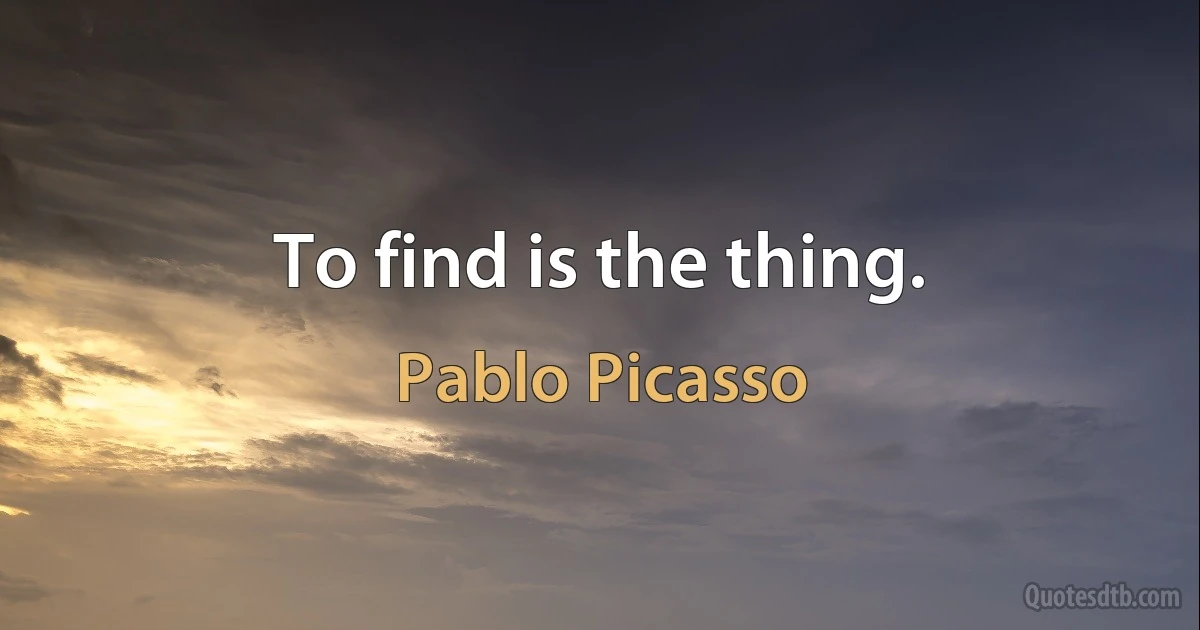 To find is the thing. (Pablo Picasso)