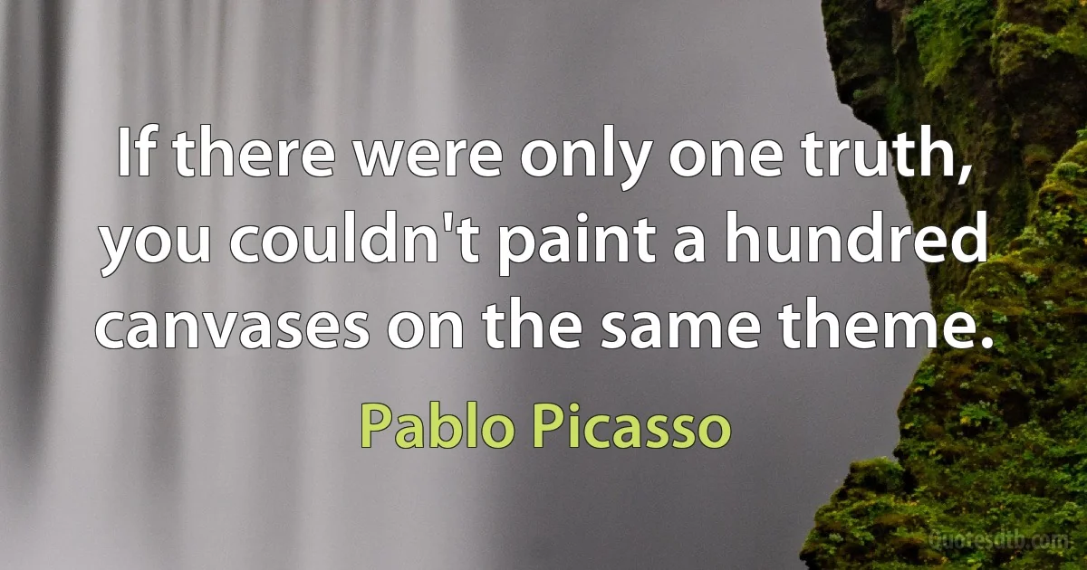 If there were only one truth, you couldn't paint a hundred canvases on the same theme. (Pablo Picasso)