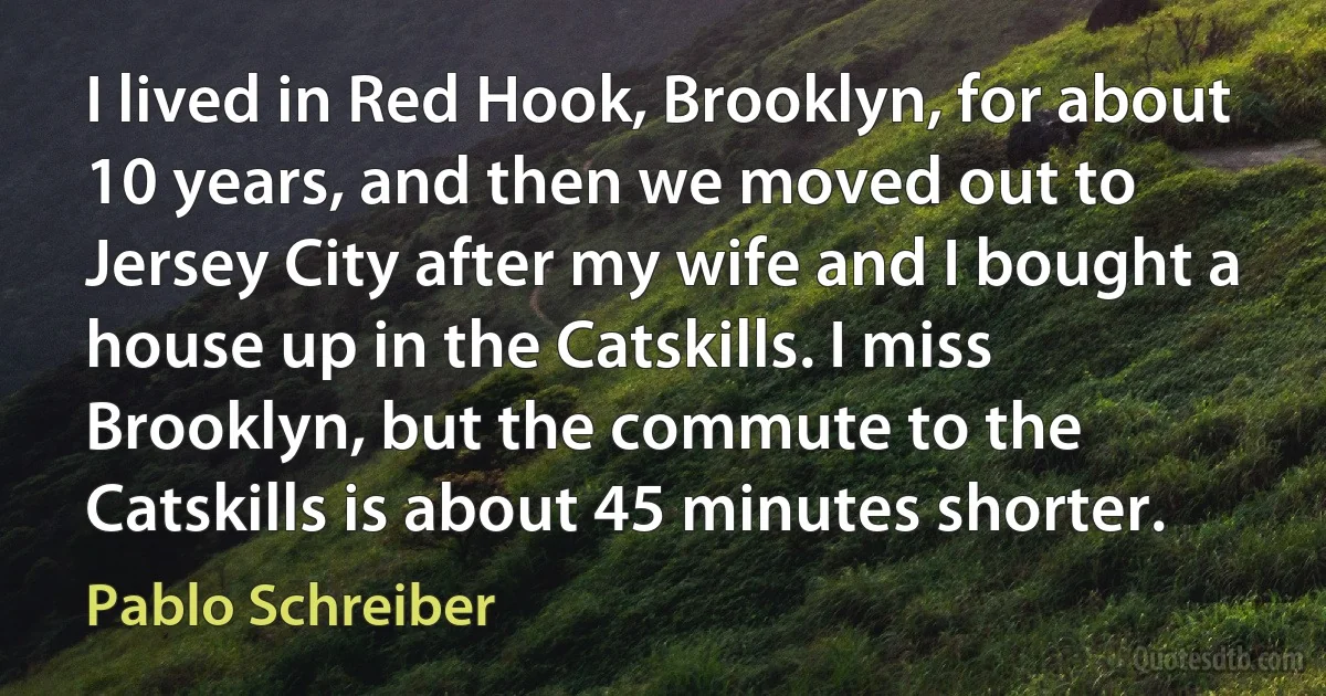 I lived in Red Hook, Brooklyn, for about 10 years, and then we moved out to Jersey City after my wife and I bought a house up in the Catskills. I miss Brooklyn, but the commute to the Catskills is about 45 minutes shorter. (Pablo Schreiber)