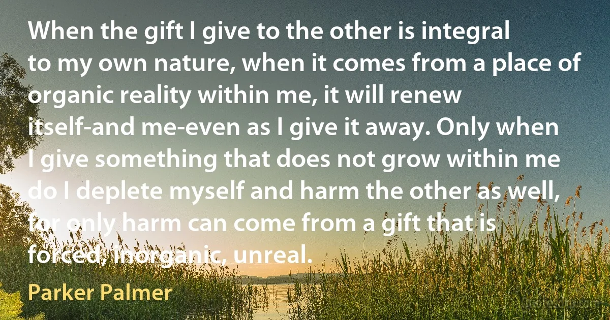 When the gift I give to the other is integral to my own nature, when it comes from a place of organic reality within me, it will renew itself-and me-even as I give it away. Only when I give something that does not grow within me do I deplete myself and harm the other as well, for only harm can come from a gift that is forced, inorganic, unreal. (Parker Palmer)