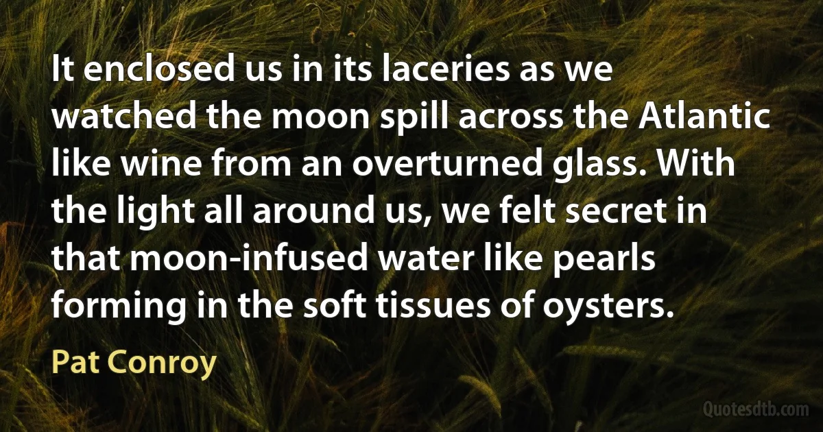 It enclosed us in its laceries as we watched the moon spill across the Atlantic like wine from an overturned glass. With the light all around us, we felt secret in that moon-infused water like pearls forming in the soft tissues of oysters. (Pat Conroy)