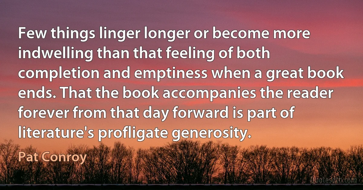 Few things linger longer or become more indwelling than that feeling of both completion and emptiness when a great book ends. That the book accompanies the reader forever from that day forward is part of literature's profligate generosity. (Pat Conroy)