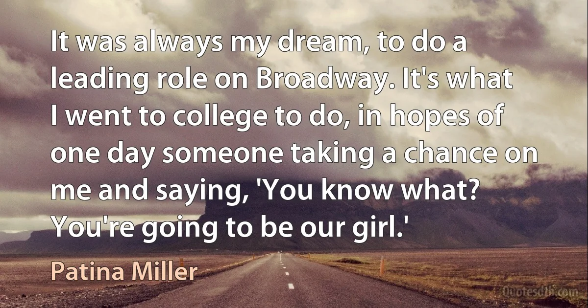 It was always my dream, to do a leading role on Broadway. It's what I went to college to do, in hopes of one day someone taking a chance on me and saying, 'You know what? You're going to be our girl.' (Patina Miller)