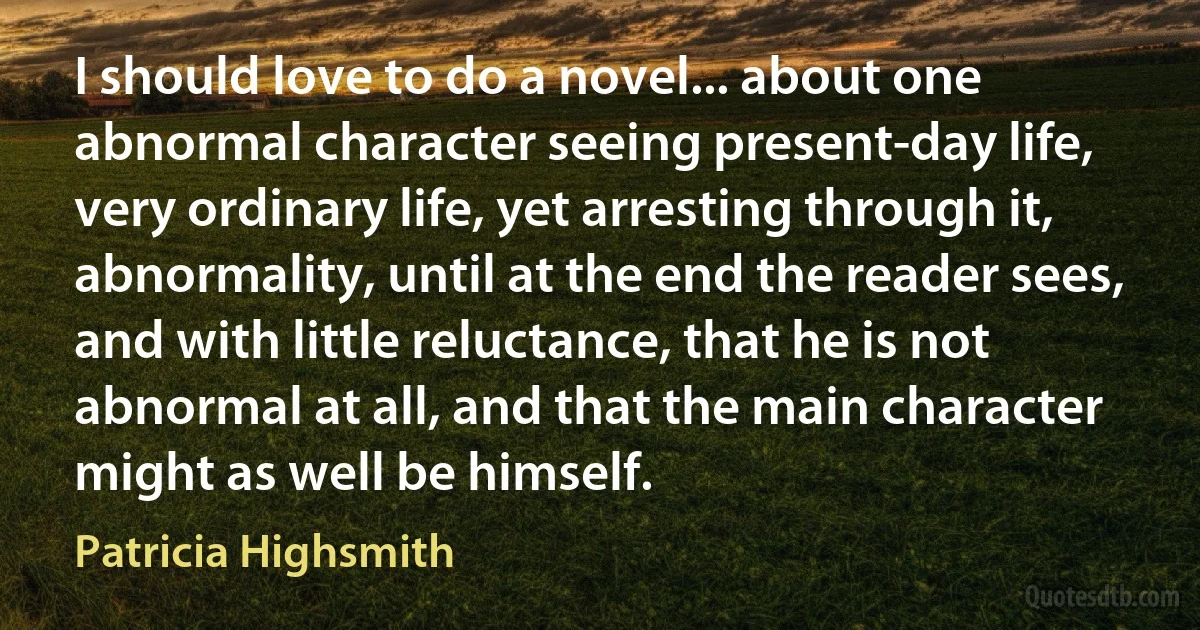 I should love to do a novel... about one abnormal character seeing present-day life, very ordinary life, yet arresting through it, abnormality, until at the end the reader sees, and with little reluctance, that he is not abnormal at all, and that the main character might as well be himself. (Patricia Highsmith)