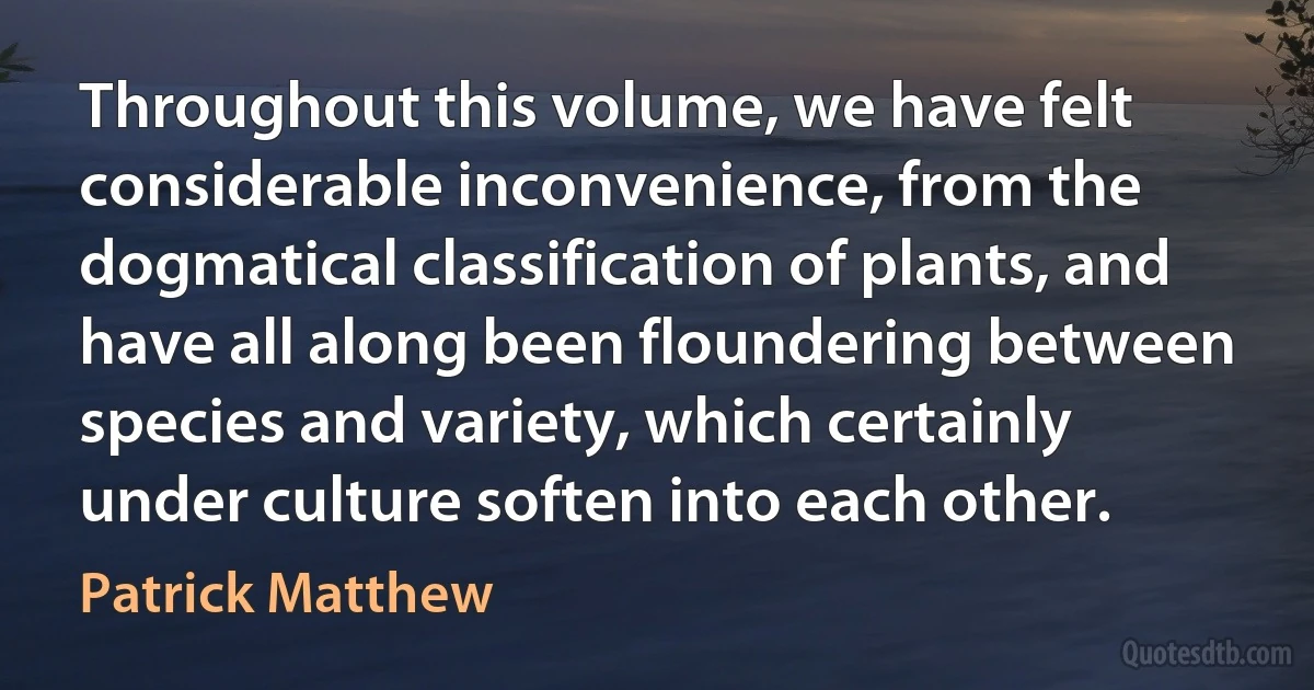 Throughout this volume, we have felt considerable inconvenience, from the dogmatical classification of plants, and have all along been floundering between species and variety, which certainly under culture soften into each other. (Patrick Matthew)