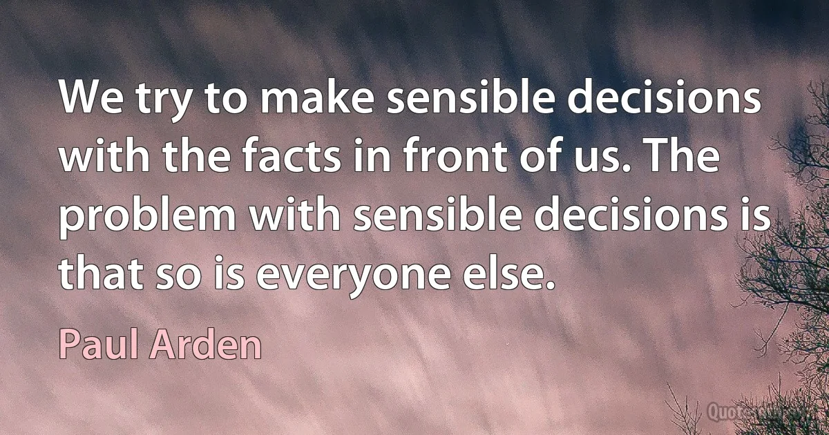 We try to make sensible decisions with the facts in front of us. The problem with sensible decisions is that so is everyone else. (Paul Arden)