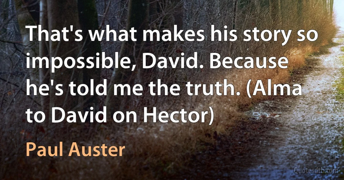 That's what makes his story so impossible, David. Because he's told me the truth. (Alma to David on Hector) (Paul Auster)