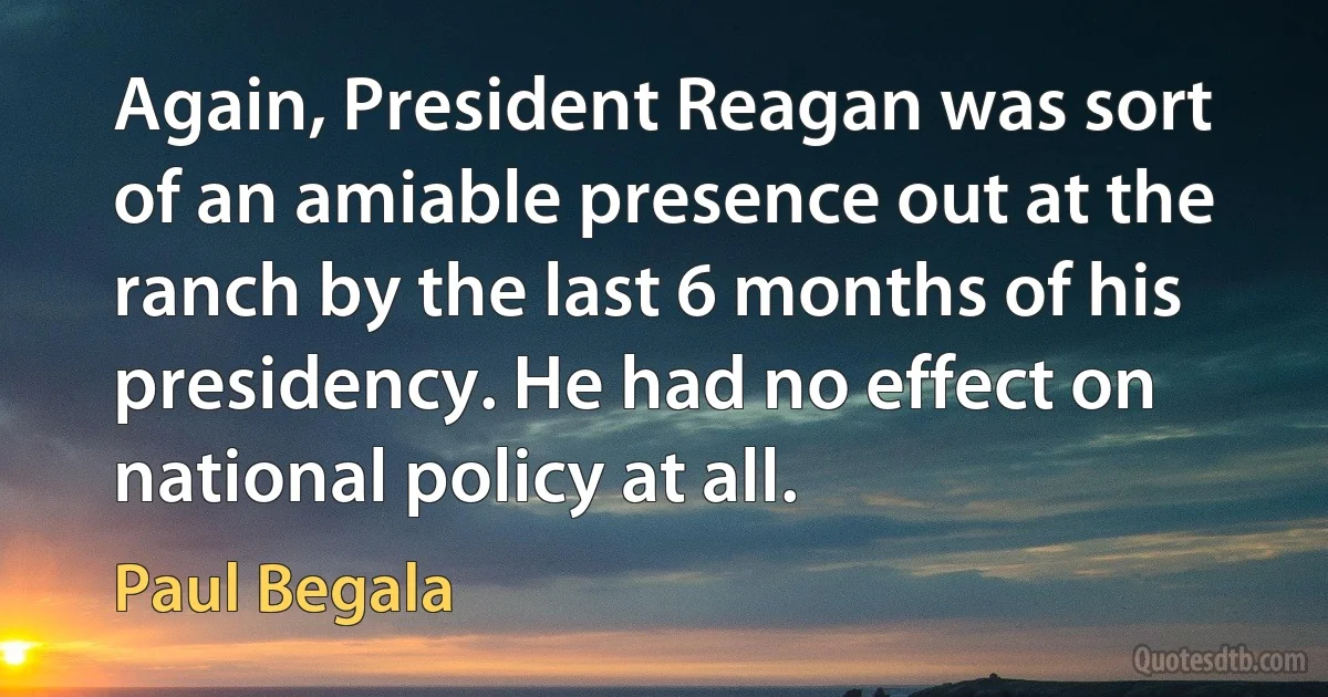 Again, President Reagan was sort of an amiable presence out at the ranch by the last 6 months of his presidency. He had no effect on national policy at all. (Paul Begala)