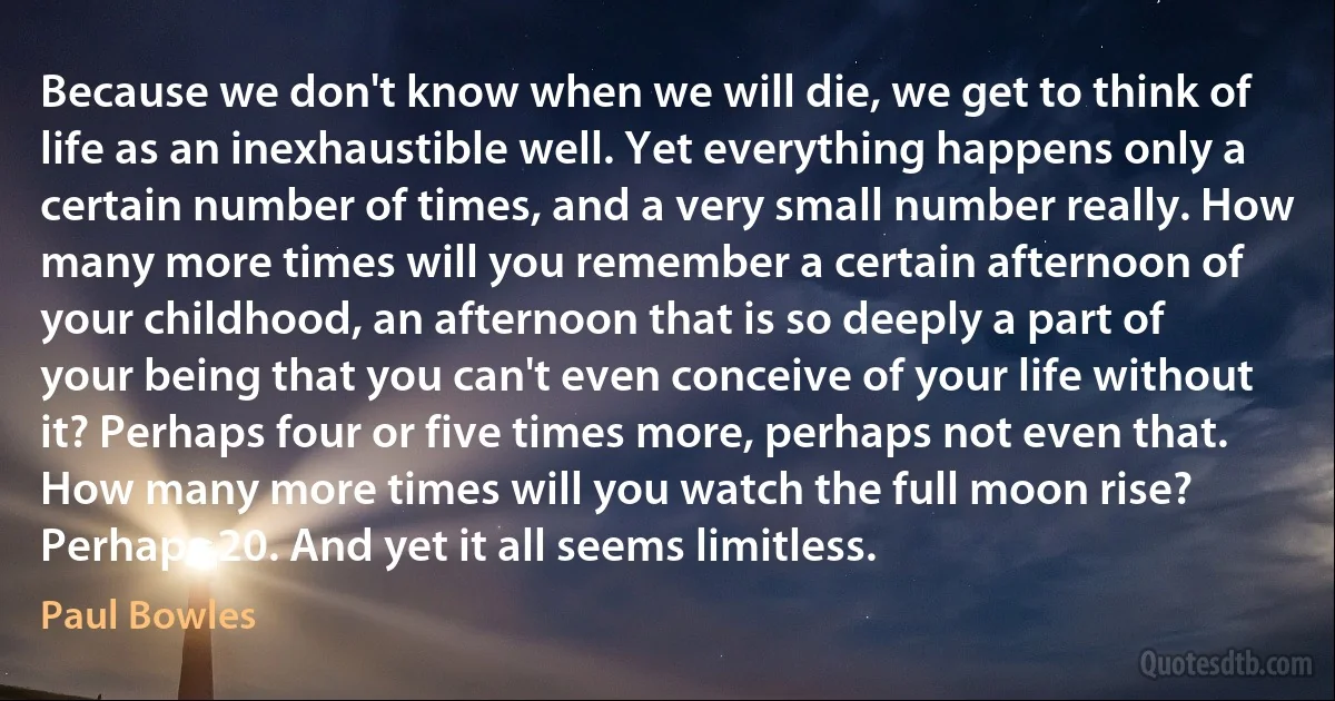 Because we don't know when we will die, we get to think of life as an inexhaustible well. Yet everything happens only a certain number of times, and a very small number really. How many more times will you remember a certain afternoon of your childhood, an afternoon that is so deeply a part of your being that you can't even conceive of your life without it? Perhaps four or five times more, perhaps not even that. How many more times will you watch the full moon rise? Perhaps 20. And yet it all seems limitless. (Paul Bowles)