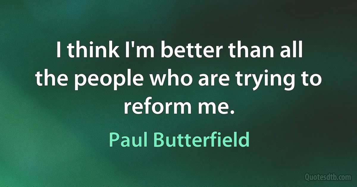 I think I'm better than all the people who are trying to reform me. (Paul Butterfield)