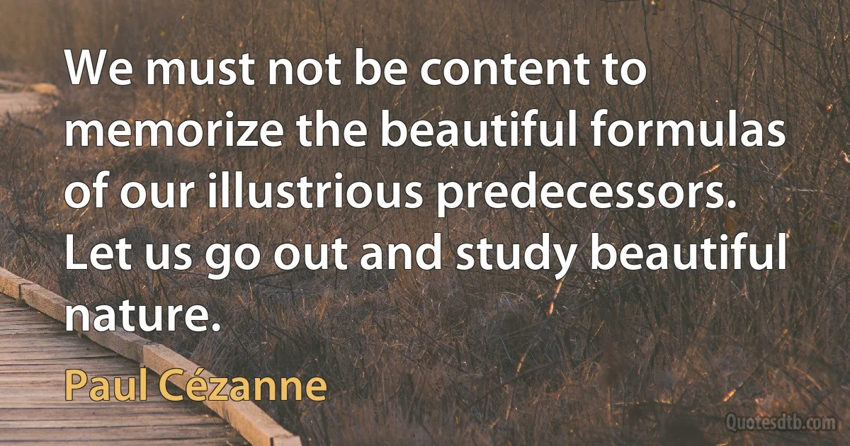 We must not be content to memorize the beautiful formulas of our illustrious predecessors. Let us go out and study beautiful nature. (Paul Cézanne)