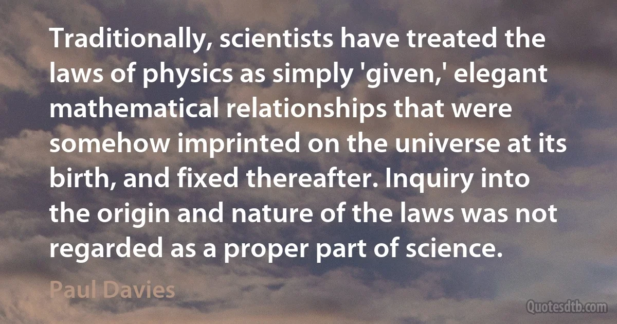 Traditionally, scientists have treated the laws of physics as simply 'given,' elegant mathematical relationships that were somehow imprinted on the universe at its birth, and fixed thereafter. Inquiry into the origin and nature of the laws was not regarded as a proper part of science. (Paul Davies)