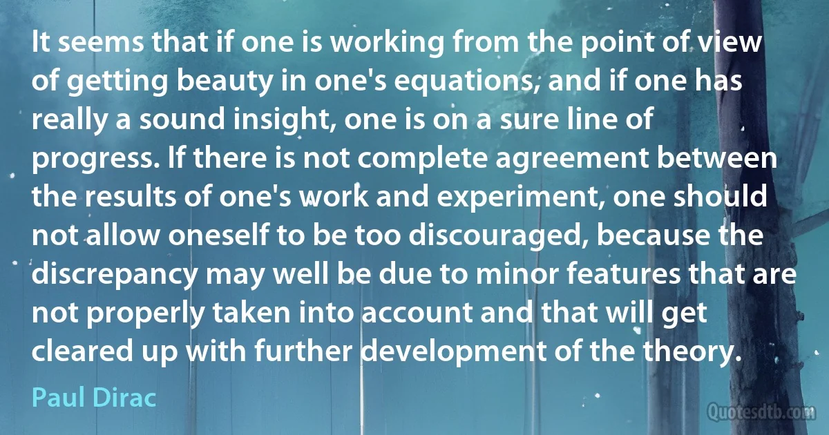 It seems that if one is working from the point of view of getting beauty in one's equations, and if one has really a sound insight, one is on a sure line of progress. If there is not complete agreement between the results of one's work and experiment, one should not allow oneself to be too discouraged, because the discrepancy may well be due to minor features that are not properly taken into account and that will get cleared up with further development of the theory. (Paul Dirac)