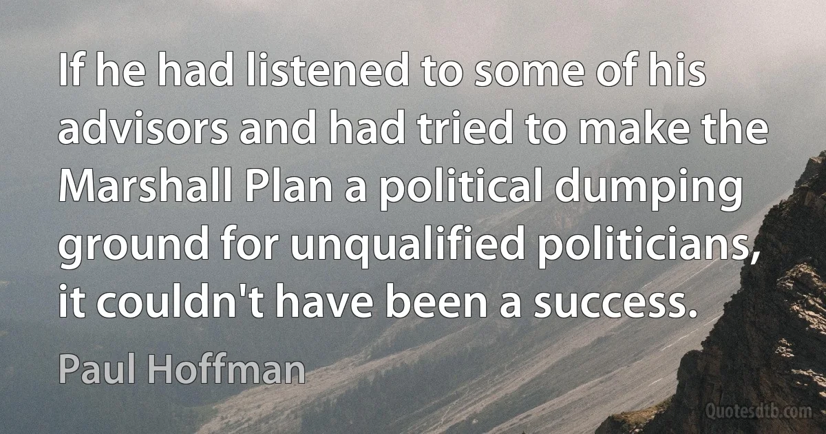 If he had listened to some of his advisors and had tried to make the Marshall Plan a political dumping ground for unqualified politicians, it couldn't have been a success. (Paul Hoffman)