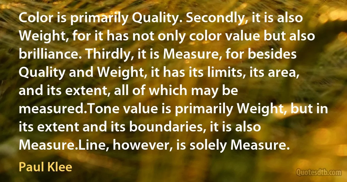 Color is primarily Quality. Secondly, it is also Weight, for it has not only color value but also brilliance. Thirdly, it is Measure, for besides Quality and Weight, it has its limits, its area, and its extent, all of which may be measured.Tone value is primarily Weight, but in its extent and its boundaries, it is also Measure.Line, however, is solely Measure. (Paul Klee)