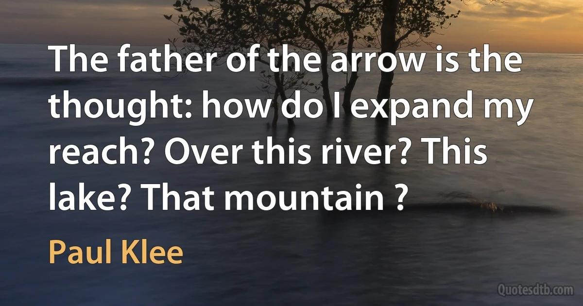 The father of the arrow is the thought: how do I expand my reach? Over this river? This lake? That mountain ? (Paul Klee)