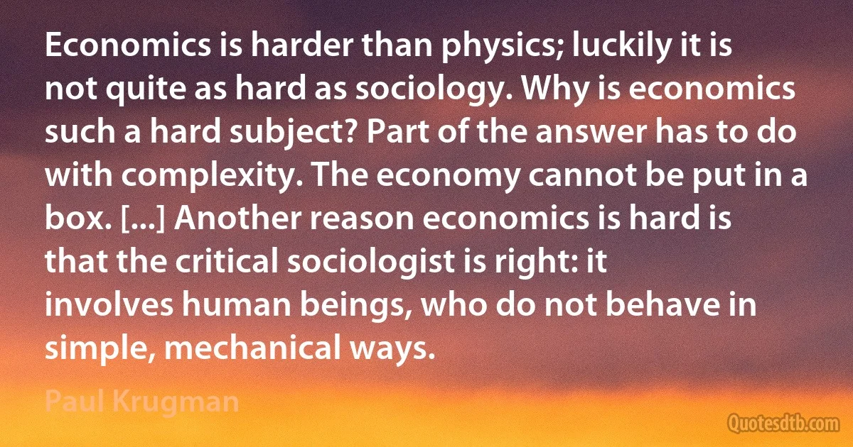 Economics is harder than physics; luckily it is not quite as hard as sociology. Why is economics such a hard subject? Part of the answer has to do with complexity. The economy cannot be put in a box. [...] Another reason economics is hard is that the critical sociologist is right: it involves human beings, who do not behave in simple, mechanical ways. (Paul Krugman)