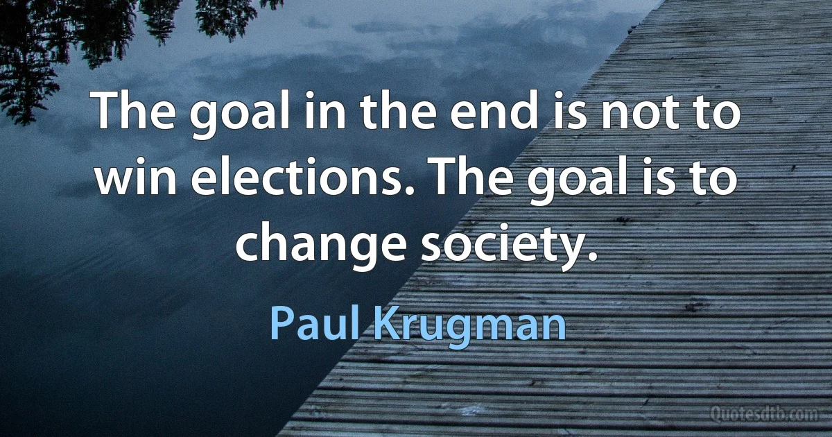 The goal in the end is not to win elections. The goal is to change society. (Paul Krugman)