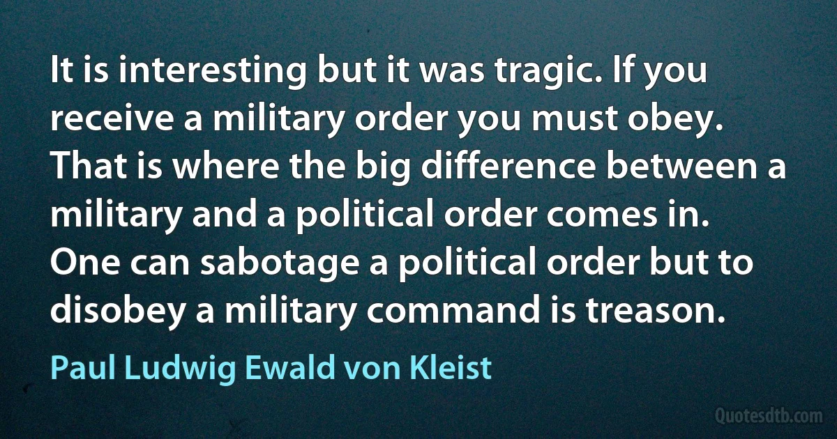 It is interesting but it was tragic. If you receive a military order you must obey. That is where the big difference between a military and a political order comes in. One can sabotage a political order but to disobey a military command is treason. (Paul Ludwig Ewald von Kleist)