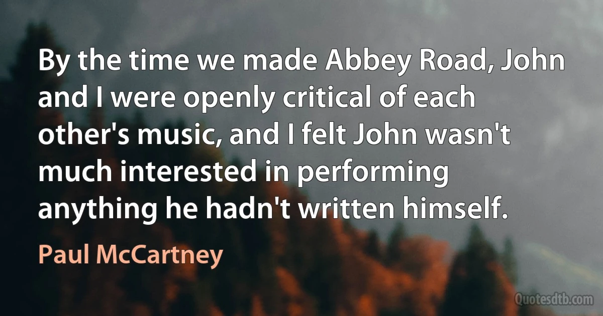 By the time we made Abbey Road, John and I were openly critical of each other's music, and I felt John wasn't much interested in performing anything he hadn't written himself. (Paul McCartney)