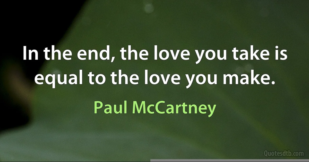 In the end, the love you take is equal to the love you make. (Paul McCartney)