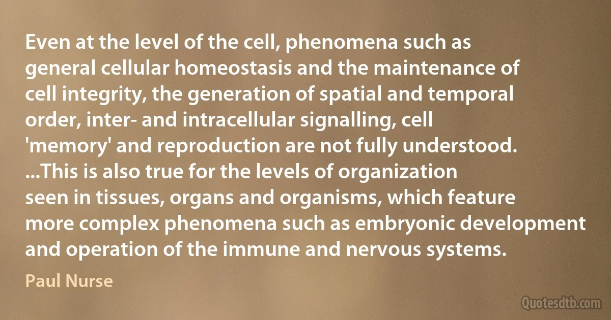 Even at the level of the cell, phenomena such as general cellular homeostasis and the maintenance of cell integrity, the generation of spatial and temporal order, inter- and intracellular signalling, cell 'memory' and reproduction are not fully understood. ...This is also true for the levels of organization seen in tissues, organs and organisms, which feature more complex phenomena such as embryonic development and operation of the immune and nervous systems. (Paul Nurse)