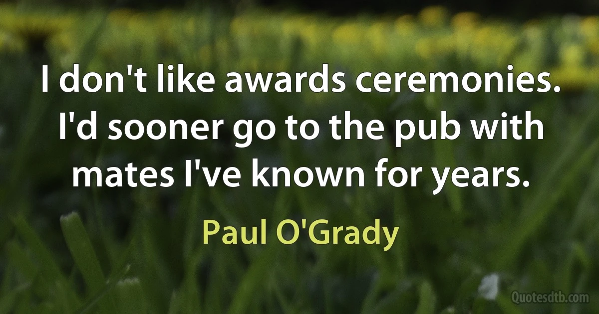 I don't like awards ceremonies. I'd sooner go to the pub with mates I've known for years. (Paul O'Grady)