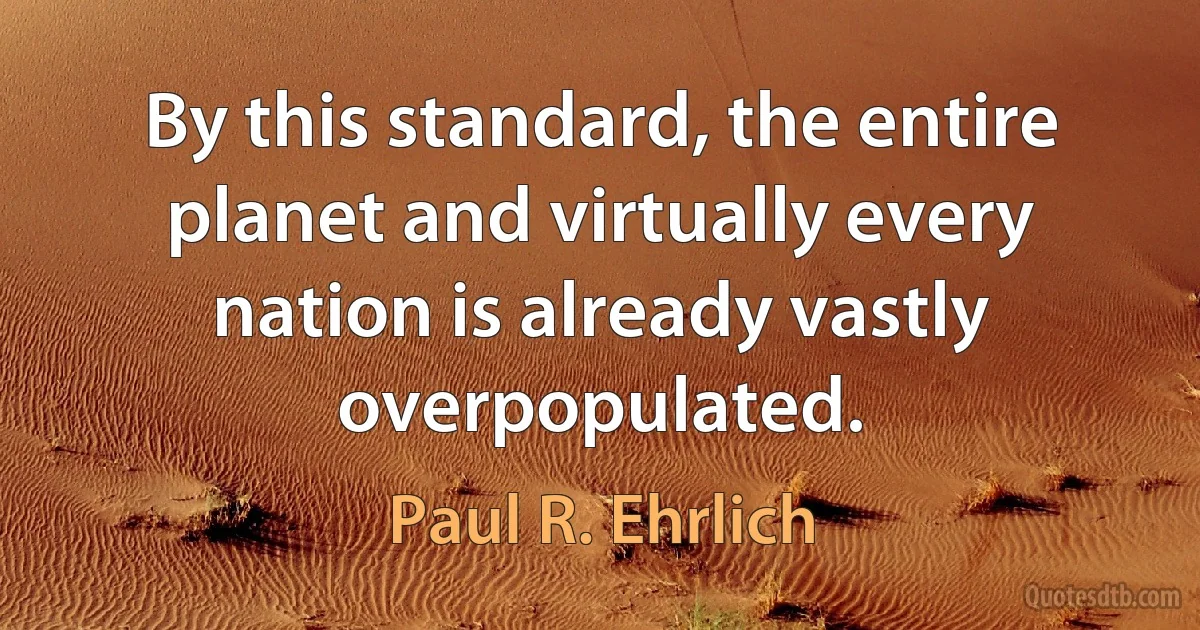 By this standard, the entire planet and virtually every nation is already vastly overpopulated. (Paul R. Ehrlich)