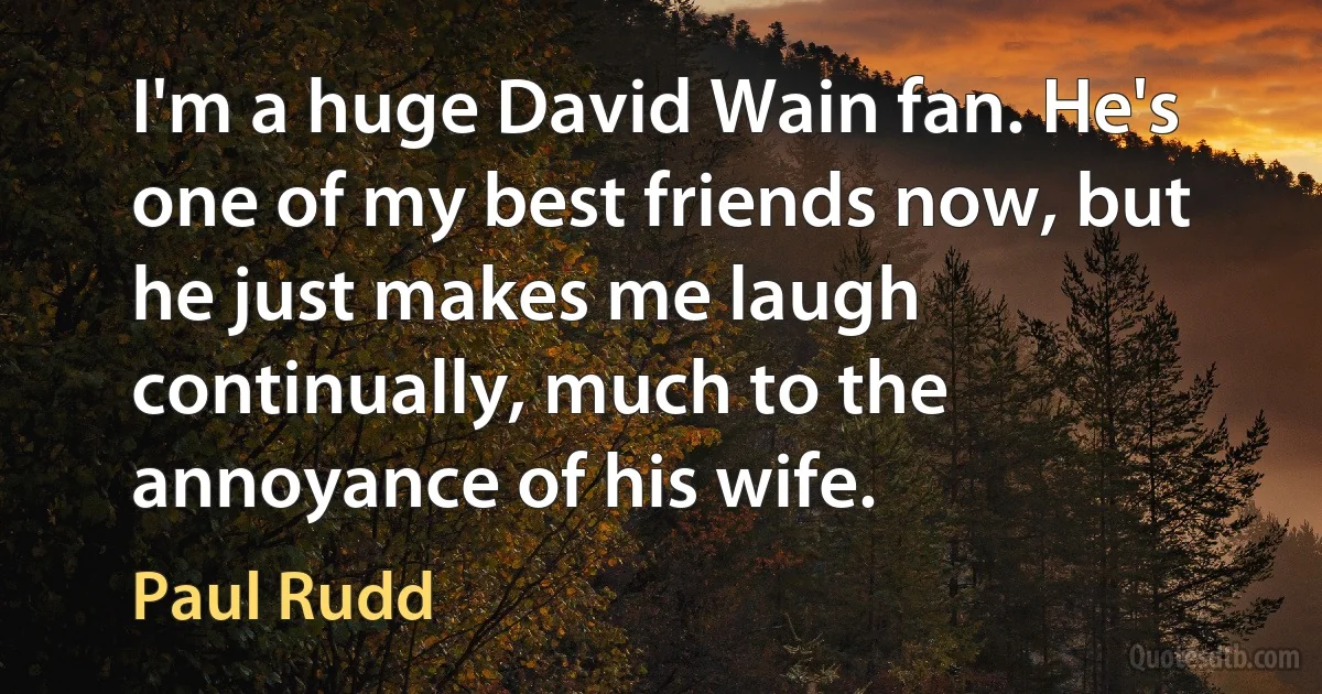 I'm a huge David Wain fan. He's one of my best friends now, but he just makes me laugh continually, much to the annoyance of his wife. (Paul Rudd)