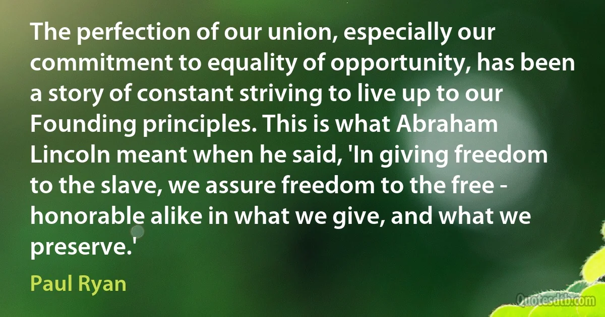 The perfection of our union, especially our commitment to equality of opportunity, has been a story of constant striving to live up to our Founding principles. This is what Abraham Lincoln meant when he said, 'In giving freedom to the slave, we assure freedom to the free - honorable alike in what we give, and what we preserve.' (Paul Ryan)