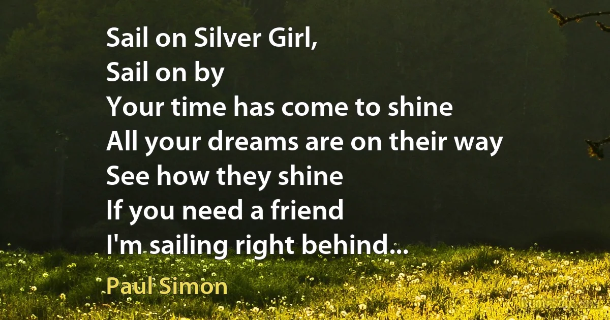 Sail on Silver Girl,
Sail on by
Your time has come to shine
All your dreams are on their way
See how they shine
If you need a friend
I'm sailing right behind... (Paul Simon)