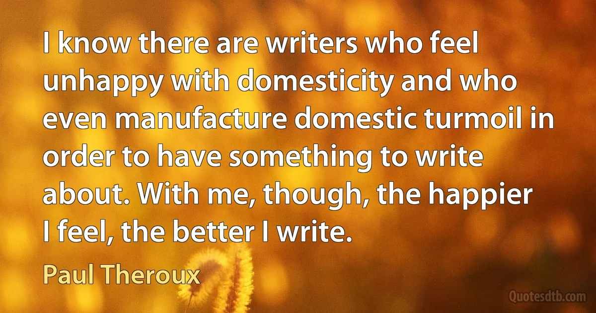 I know there are writers who feel unhappy with domesticity and who even manufacture domestic turmoil in order to have something to write about. With me, though, the happier I feel, the better I write. (Paul Theroux)