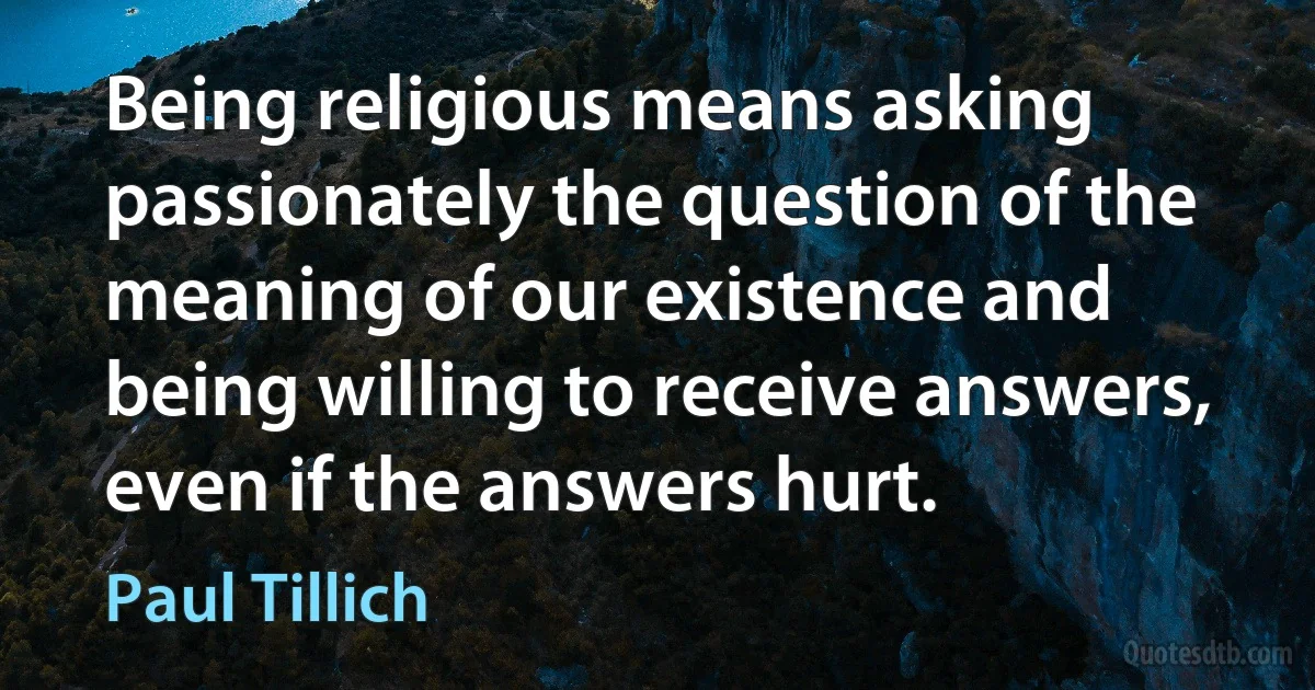 Being religious means asking passionately the question of the meaning of our existence and being willing to receive answers, even if the answers hurt. (Paul Tillich)