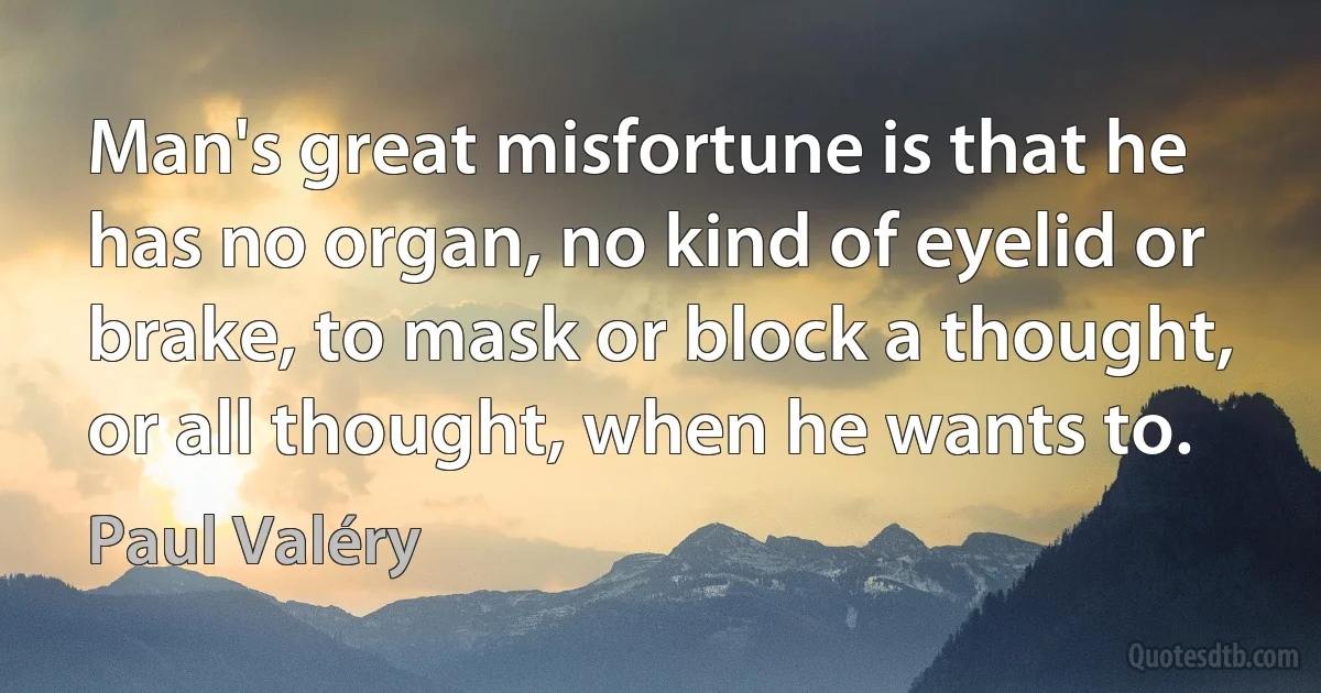 Man's great misfortune is that he has no organ, no kind of eyelid or brake, to mask or block a thought, or all thought, when he wants to. (Paul Valéry)