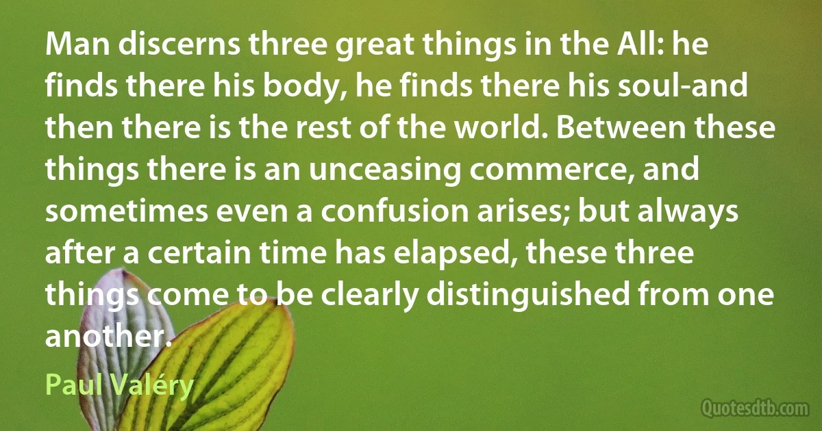 Man discerns three great things in the All: he finds there his body, he finds there his soul-and then there is the rest of the world. Between these things there is an unceasing commerce, and sometimes even a confusion arises; but always after a certain time has elapsed, these three things come to be clearly distinguished from one another. (Paul Valéry)