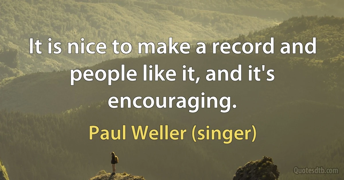 It is nice to make a record and people like it, and it's encouraging. (Paul Weller (singer))