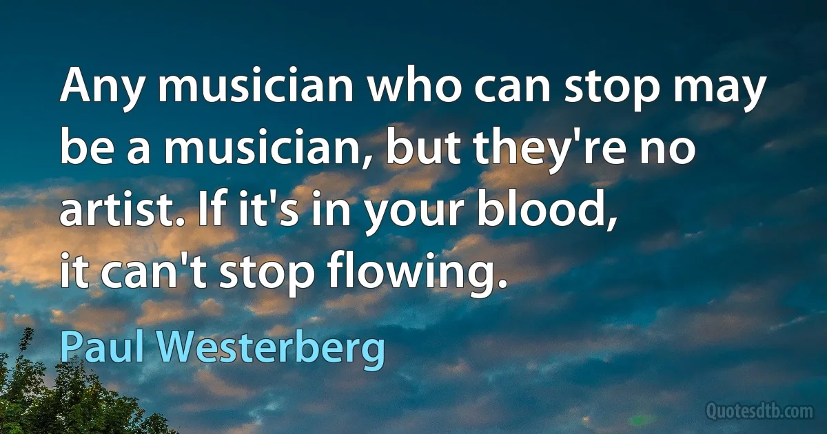 Any musician who can stop may be a musician, but they're no artist. If it's in your blood, it can't stop flowing. (Paul Westerberg)