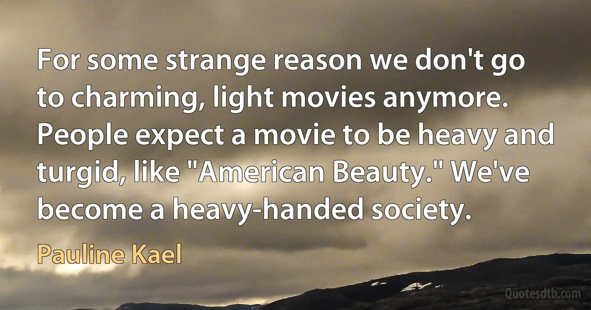 For some strange reason we don't go to charming, light movies anymore. People expect a movie to be heavy and turgid, like "American Beauty." We've become a heavy-handed society. (Pauline Kael)