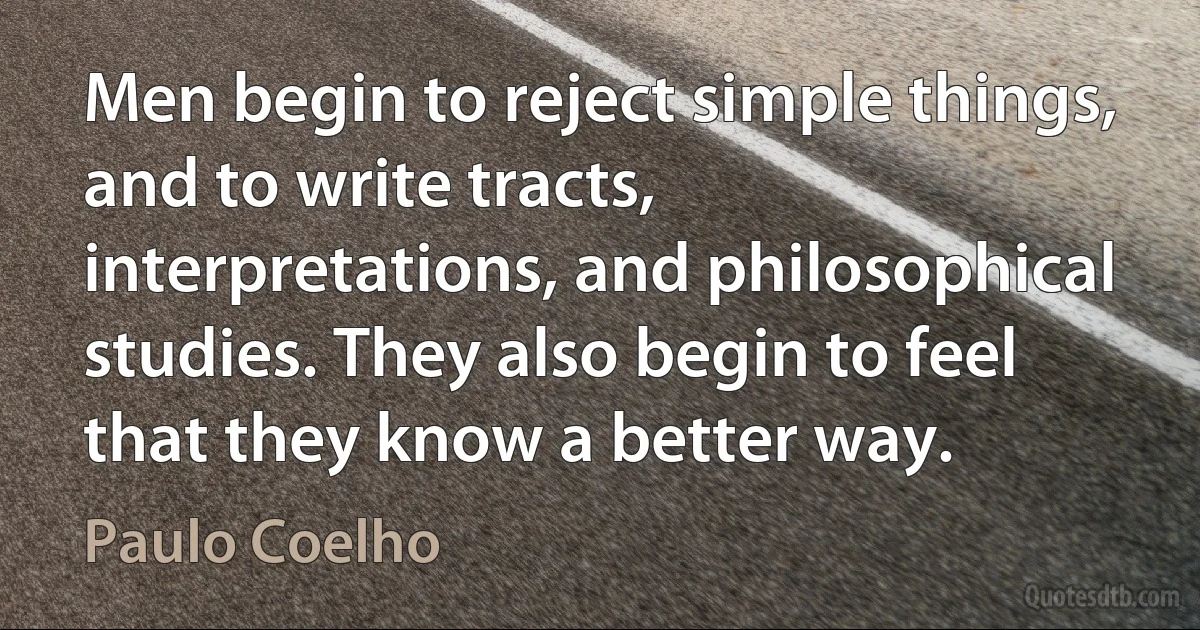 Men begin to reject simple things, and to write tracts, interpretations, and philosophical studies. They also begin to feel that they know a better way. (Paulo Coelho)