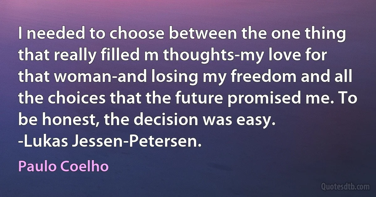 I needed to choose between the one thing that really filled m thoughts-my love for that woman-and losing my freedom and all the choices that the future promised me. To be honest, the decision was easy.
-Lukas Jessen-Petersen. (Paulo Coelho)