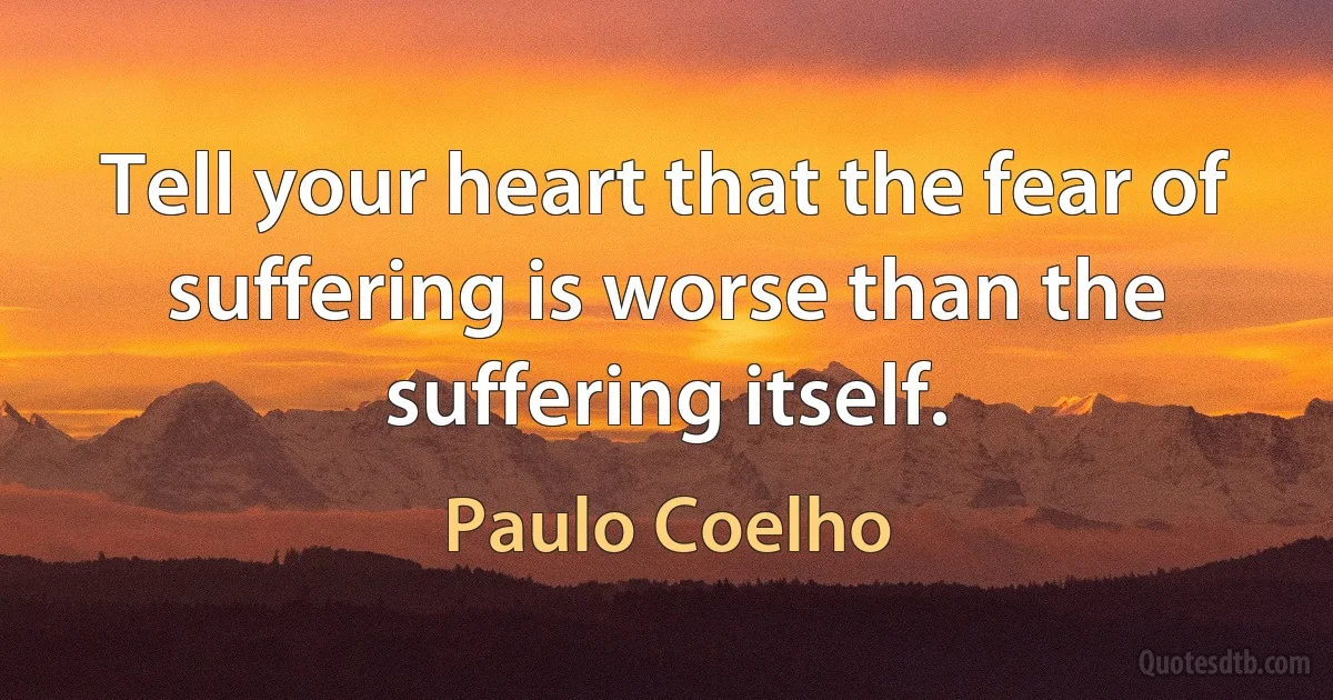 Tell your heart that the fear of suffering is worse than the suffering itself. (Paulo Coelho)