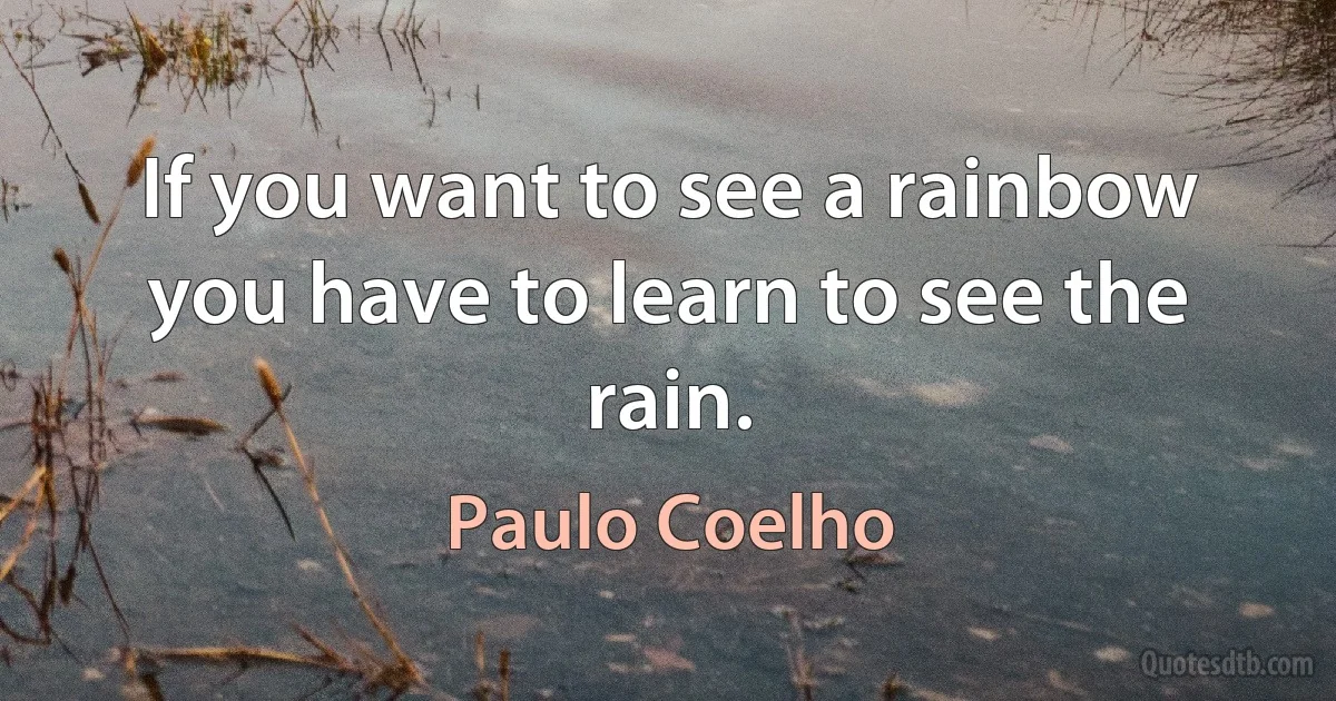 If you want to see a rainbow you have to learn to see the rain. (Paulo Coelho)