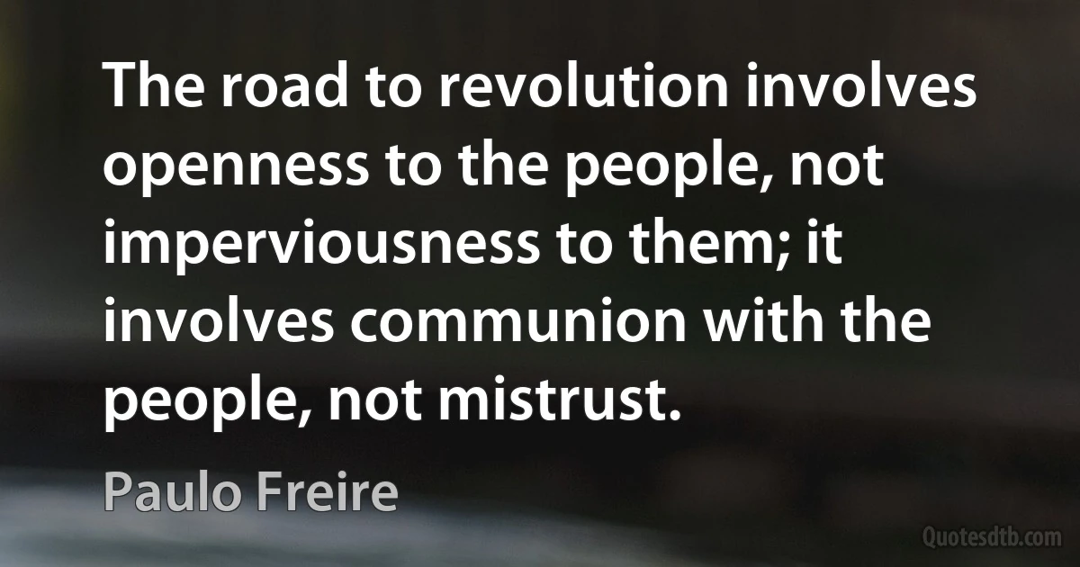 The road to revolution involves openness to the people, not imperviousness to them; it involves communion with the people, not mistrust. (Paulo Freire)