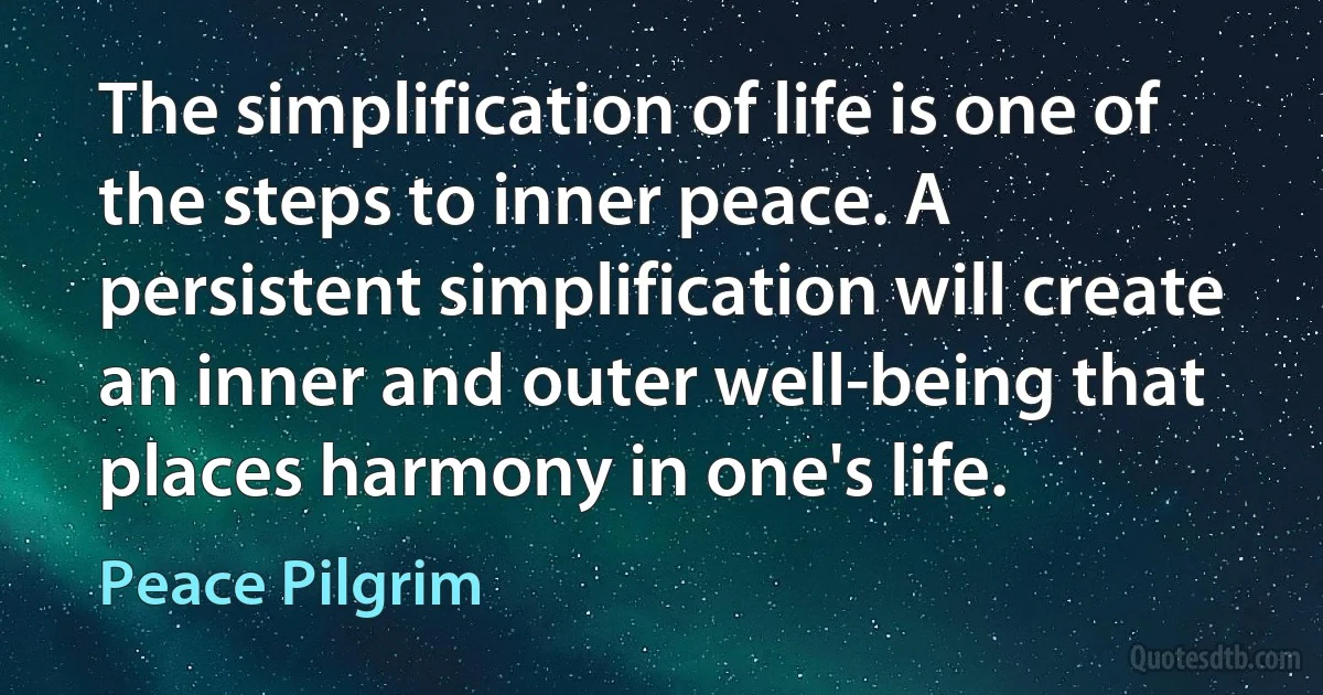 The simplification of life is one of the steps to inner peace. A persistent simplification will create an inner and outer well-being that places harmony in one's life. (Peace Pilgrim)