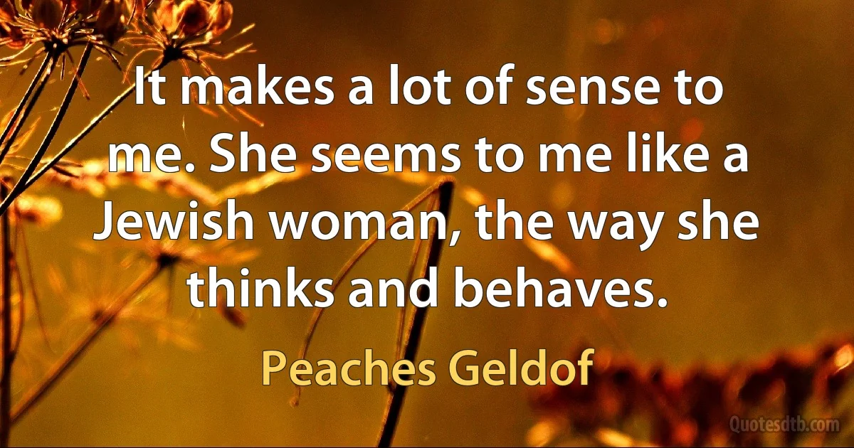 It makes a lot of sense to me. She seems to me like a Jewish woman, the way she thinks and behaves. (Peaches Geldof)