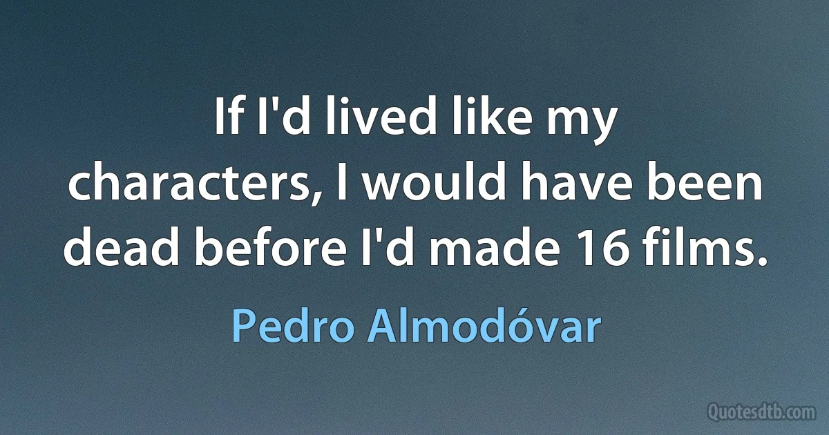 If I'd lived like my characters, I would have been dead before I'd made 16 films. (Pedro Almodóvar)