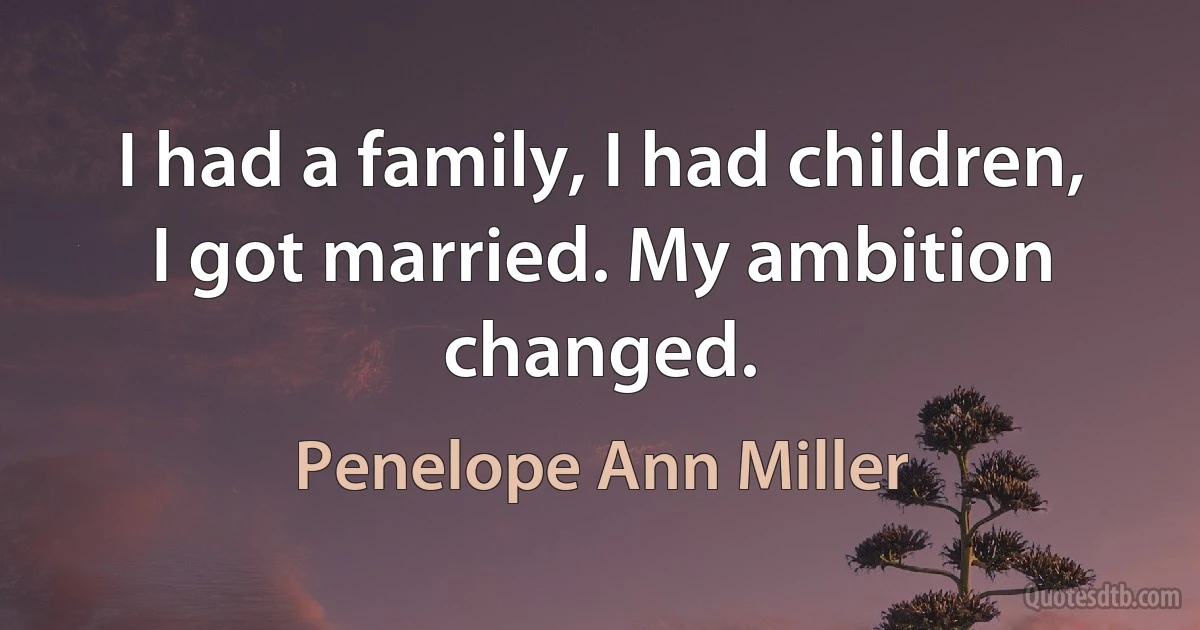 I had a family, I had children, I got married. My ambition changed. (Penelope Ann Miller)